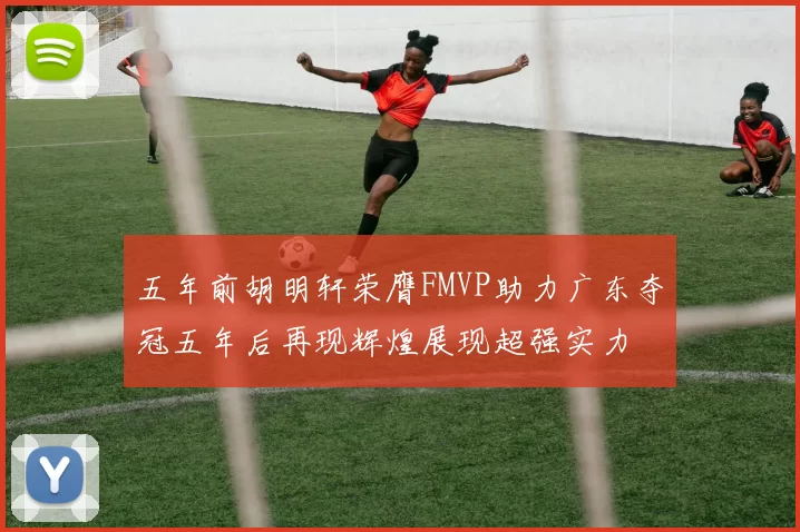 五年前胡明轩荣膺FMVP助力广东夺冠五年后再现辉煌展现超强实力