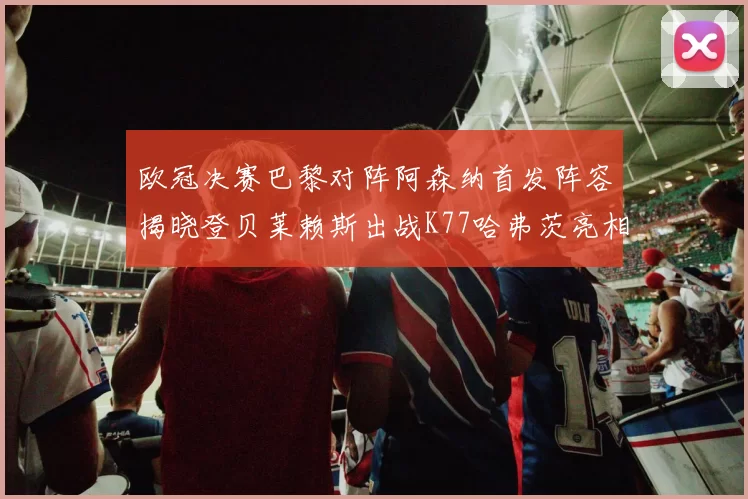 欧冠决赛巴黎对阵阿森纳首发阵容揭晓登贝莱赖斯出战K77哈弗茨亮相