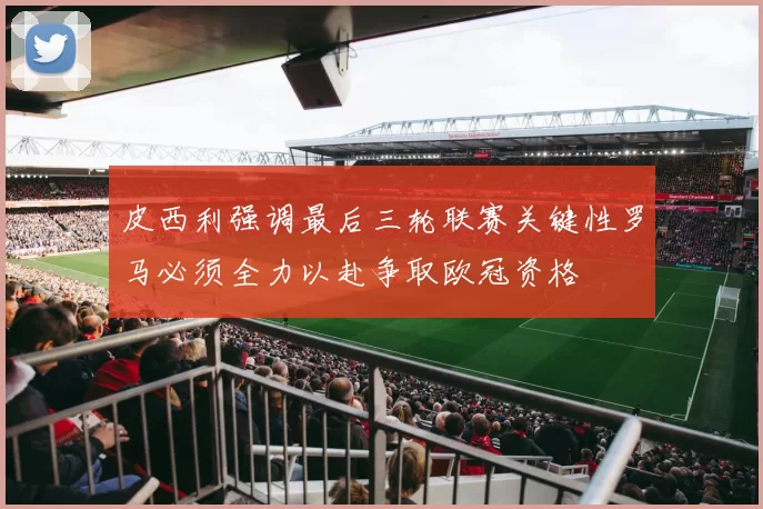 皮西利强调最后三轮联赛关键性罗马必须全力以赴争取欧冠资格