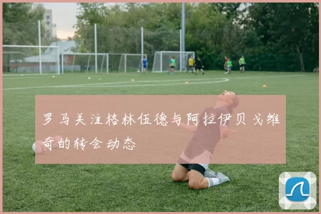 罗马关注格林伍德与阿拉伊贝戈维奇的转会动态