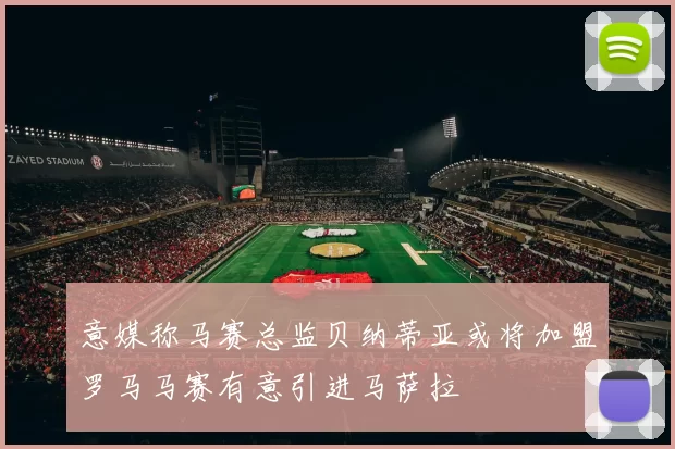 意媒称马赛总监贝纳蒂亚或将加盟罗马马赛有意引进马萨拉