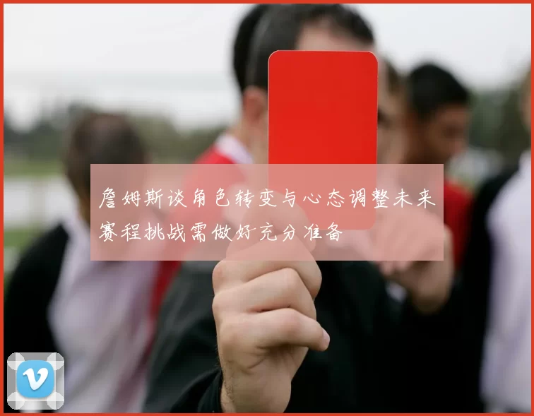 詹姆斯谈角色转变与心态调整未来赛程挑战需做好充分准备