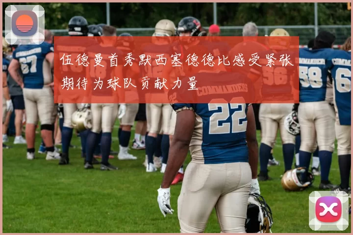 伍德曼首秀默西塞德德比感受紧张期待为球队贡献力量