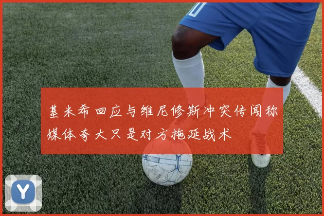 基米希回应与维尼修斯冲突传闻称媒体夸大只是对方拖延战术