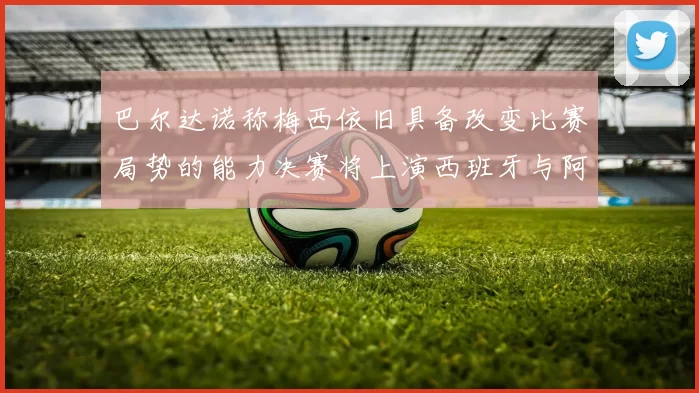 巴尔达诺称梅西依旧具备改变比赛局势的能力决赛将上演西班牙与阿根廷的对决