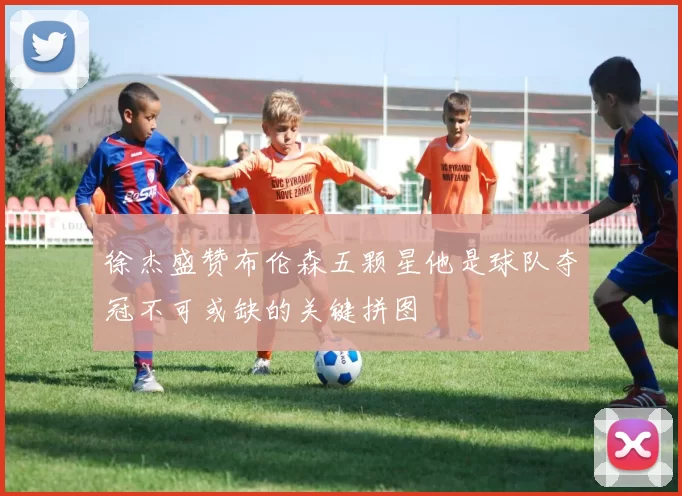 徐杰盛赞布伦森五颗星他是球队夺冠不可或缺的关键拼图