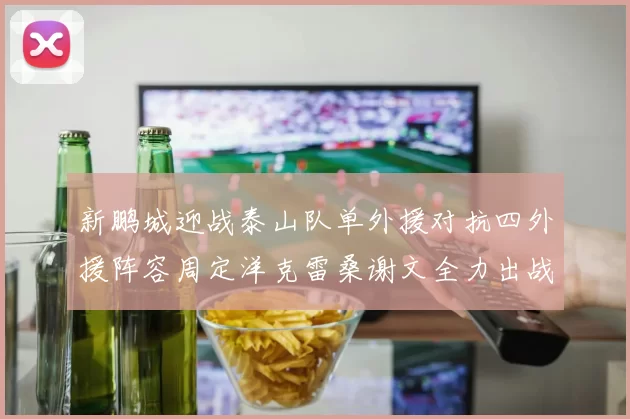 新鹏城迎战泰山队单外援对抗四外援阵容周定洋克雷桑谢文全力出战