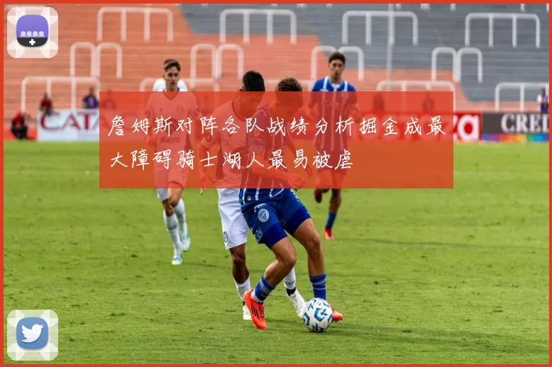 詹姆斯对阵各队战绩分析掘金成最大障碍骑士湖人最易被虐