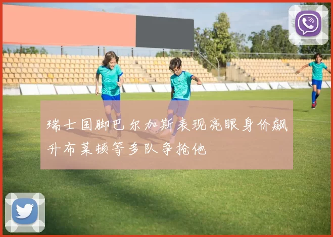 瑞士国脚巴尔加斯表现亮眼身价飙升布莱顿等多队争抢他