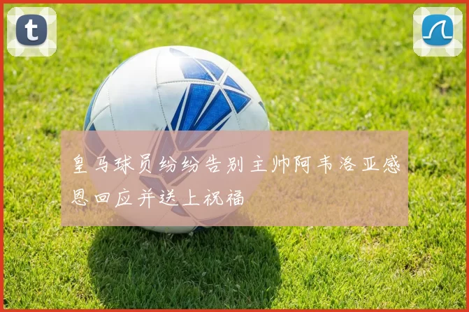 皇马球员纷纷告别主帅阿韦洛亚感恩回应并送上祝福