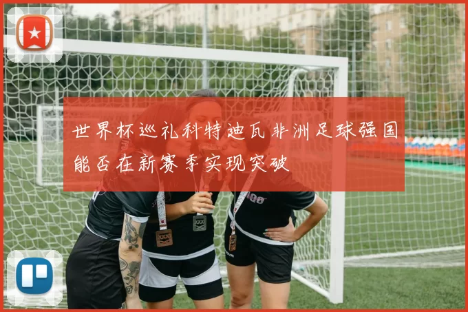 世界杯巡礼科特迪瓦非洲足球强国能否在新赛季实现突破