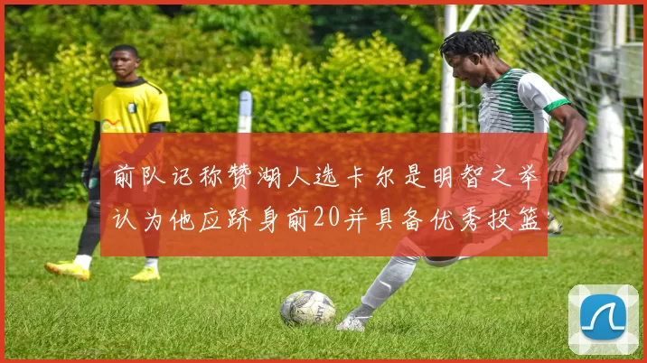 前队记称赞湖人选卡尔是明智之举认为他应跻身前20并具备优秀投篮和防守能力