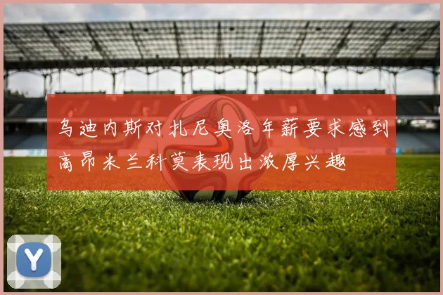 乌迪内斯对扎尼奥洛年薪要求感到高昂米兰科莫表现出浓厚兴趣