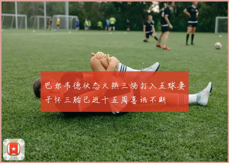 巴尔韦德状态火热三场打入五球妻子怀三胎已近十五周喜讯不断