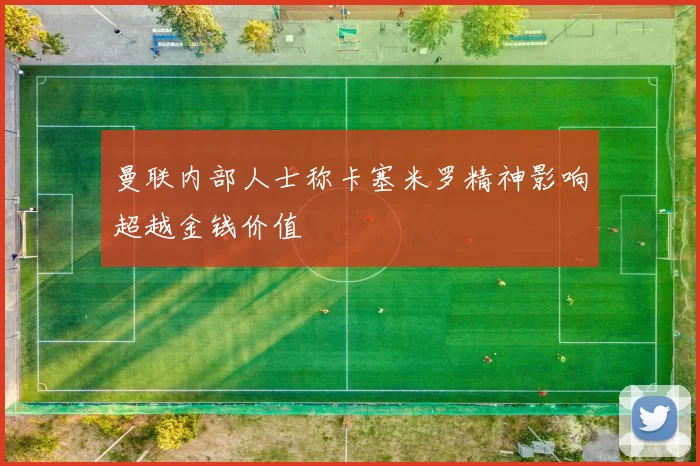 曼联内部人士称卡塞米罗精神影响超越金钱价值
