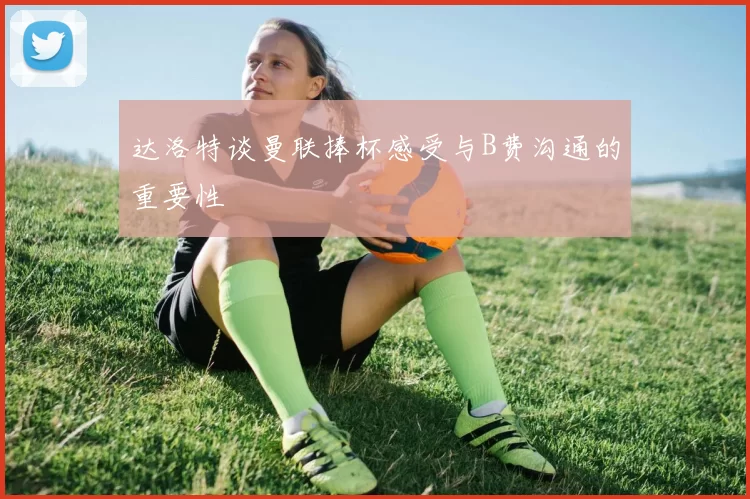 达洛特谈曼联捧杯感受与B费沟通的重要性