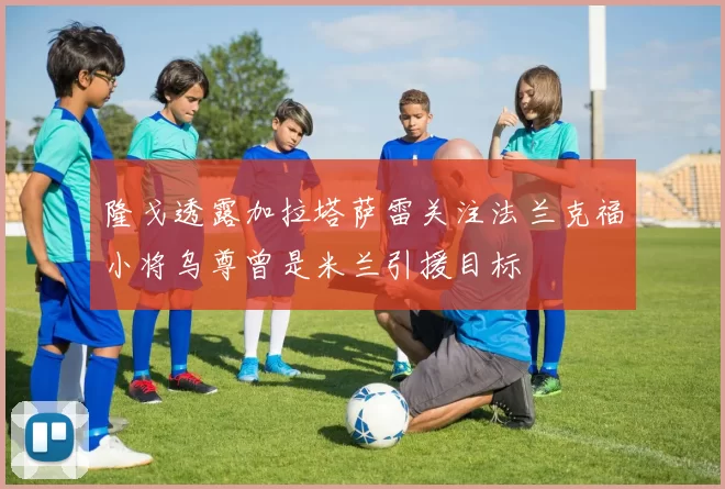隆戈透露加拉塔萨雷关注法兰克福小将乌尊曾是米兰引援目标