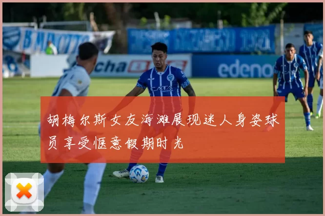 胡梅尔斯女友海滩展现迷人身姿球员享受惬意假期时光