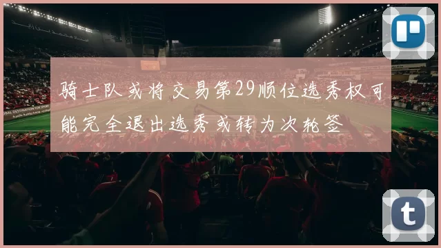 骑士队或将交易第29顺位选秀权可能完全退出选秀或转为次轮签
