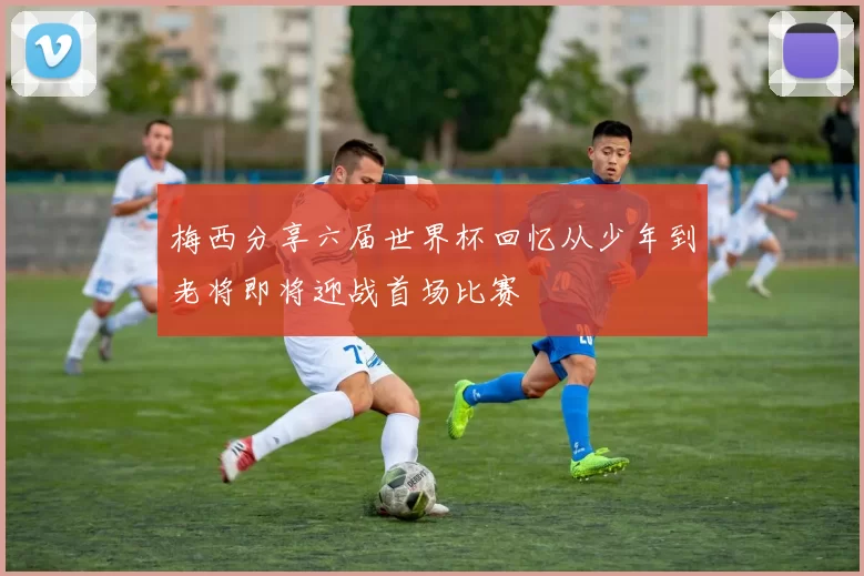 梅西分享六届世界杯回忆从少年到老将即将迎战首场比赛