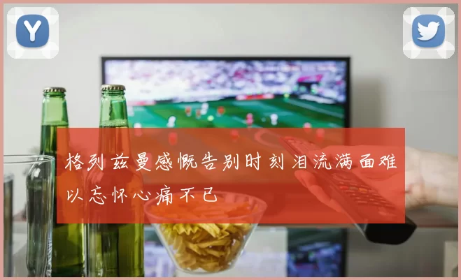 格列兹曼感慨告别时刻泪流满面难以忘怀心痛不已