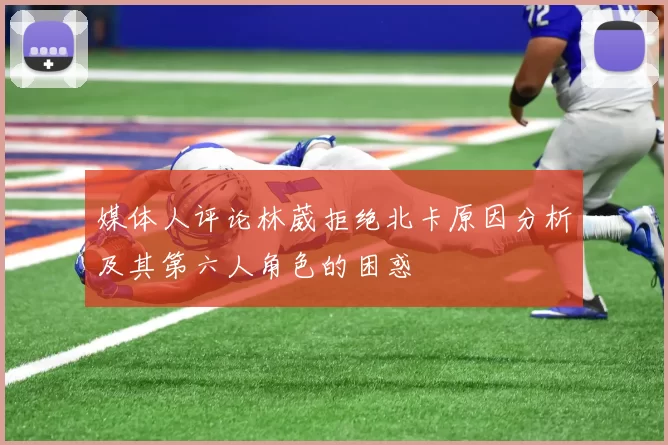 媒体人评论林葳拒绝北卡原因分析及其第六人角色的困惑