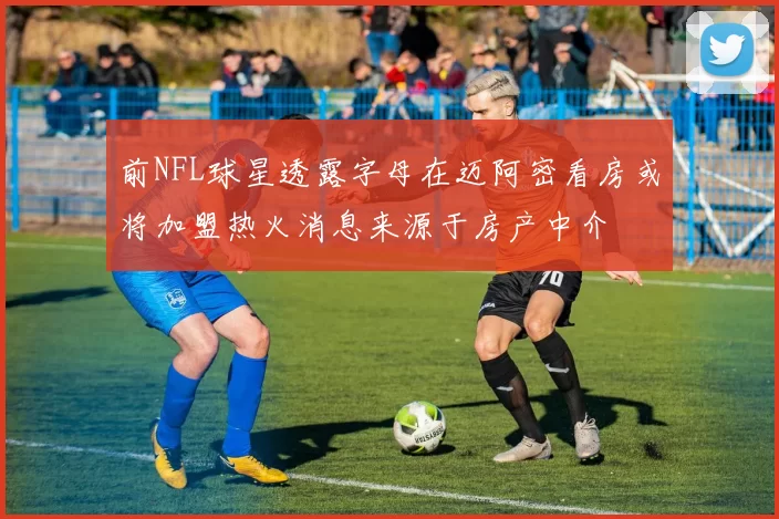 前NFL球星透露字母在迈阿密看房或将加盟热火消息来源于房产中介